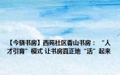 【今骁书房】西苑社区香山书房： “人才引育”模式 让书房真正地“活”起来