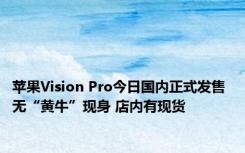 苹果Vision Pro今日国内正式发售 无“黄牛”现身 店内有现货