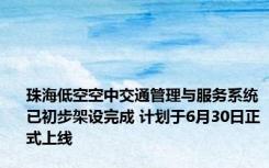 珠海低空空中交通管理与服务系统已初步架设完成 计划于6月30日正式上线