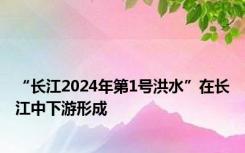 “长江2024年第1号洪水”在长江中下游形成