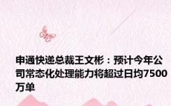 申通快递总裁王文彬：预计今年公司常态化处理能力将超过日均7500万单