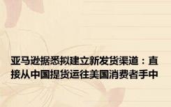 亚马逊据悉拟建立新发货渠道：直接从中国提货运往美国消费者手中