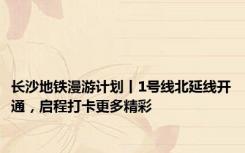 长沙地铁漫游计划丨1号线北延线开通，启程打卡更多精彩