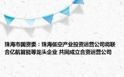 珠海市国资委：珠海低空产业投资运营公司将联合亿航智能等龙头企业 共同成立合资运营公司