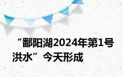 “鄱阳湖2024年第1号洪水”今天形成