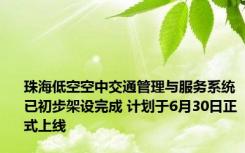 珠海低空空中交通管理与服务系统已初步架设完成 计划于6月30日正式上线