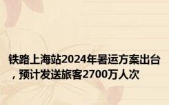 铁路上海站2024年暑运方案出台，预计发送旅客2700万人次