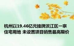 杭州以19.46亿元挂牌滨江区一宗住宅用地 未设置项目销售最高限价