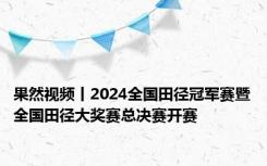 果然视频丨2024全国田径冠军赛暨全国田径大奖赛总决赛开赛