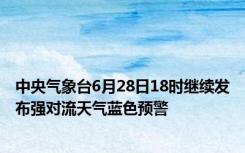 中央气象台6月28日18时继续发布强对流天气蓝色预警