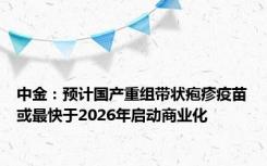 中金：预计国产重组带状疱疹疫苗或最快于2026年启动商业化