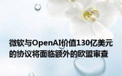 微软与OpenAI价值130亿美元的协议将面临额外的欧盟审查