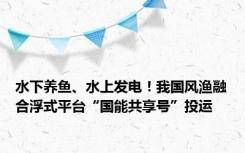 水下养鱼、水上发电！我国风渔融合浮式平台“国能共享号”投运