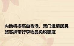 内地将提高自香港、澳门进境居民旅客携带行李物品免税额度