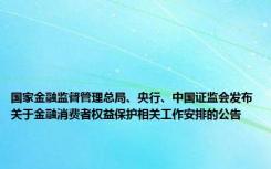 国家金融监督管理总局、央行、中国证监会发布关于金融消费者权益保护相关工作安排的公告