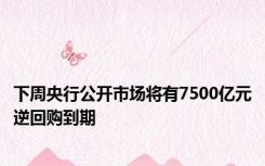 下周央行公开市场将有7500亿元逆回购到期