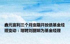 鑫元富利三个月定期开放债基金经理变动：增聘刘丽娟为基金经理