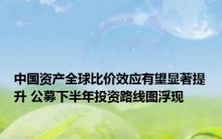 中国资产全球比价效应有望显著提升 公募下半年投资路线图浮现