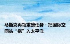 马斯克再领重磅任务：把国际空间站“拖”入太平洋