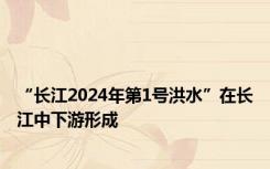 “长江2024年第1号洪水”在长江中下游形成