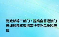 财政部等三部门：提高自香港澳门进境居民旅客携带行李物品免税额度