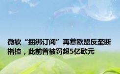 微软“捆绑订阅”再惹欧盟反垄断指控，此前曾被罚超5亿欧元