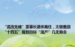 “混改先锋”董事长退休离任，太极集团“十四五”规划目标“流产”几无悬念