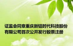 证监会同意重庆新铝时代科技股份有限公司首次公开发行股票注册