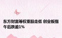 东方财富等权重股走低 创业板指午后跌逾1%