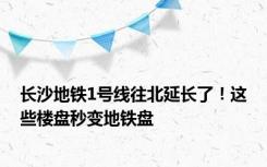 长沙地铁1号线往北延长了！这些楼盘秒变地铁盘