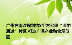 广州在南沙规划约8平方公里“深中通道”片区 打造广深产业融合示范区