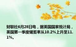 财联社6月28日电，据英国国家统计局，英国第一季度储蓄率从10.2%上升至11.1%。