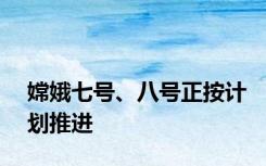 嫦娥七号、八号正按计划推进