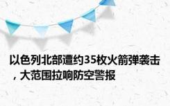 以色列北部遭约35枚火箭弹袭击，大范围拉响防空警报