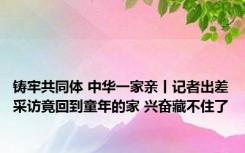 铸牢共同体 中华一家亲丨记者出差采访竟回到童年的家 兴奋藏不住了