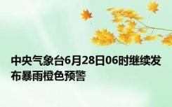 中央气象台6月28日06时继续发布暴雨橙色预警