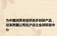 为中国消费者提供更多创新产品，这家跨国公司在沪设立全球研发中心