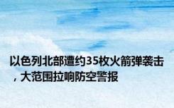 以色列北部遭约35枚火箭弹袭击，大范围拉响防空警报