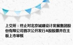 上交所：终止对北京城建设计发展集团股份有限公司首次公开发行A股股票并在主板上市审核