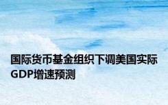 国际货币基金组织下调美国实际GDP增速预测