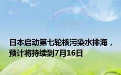 日本启动第七轮核污染水排海，预计将持续到7月16日