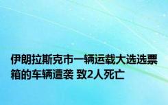 伊朗拉斯克市一辆运载大选选票箱的车辆遭袭 致2人死亡