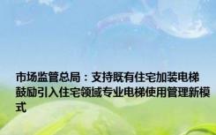 市场监管总局：支持既有住宅加装电梯 鼓励引入住宅领域专业电梯使用管理新模式