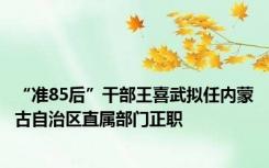 “准85后”干部王喜武拟任内蒙古自治区直属部门正职