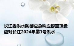 长江委洪水防御应急响应提至Ⅲ级 应对长江2024年第1号洪水