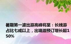 暑期第一波出游高峰将至：长线游占比七成以上，出境游预订增长超150%