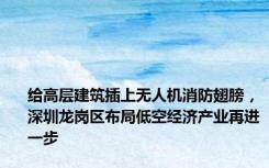 给高层建筑插上无人机消防翅膀，深圳龙岗区布局低空经济产业再进一步