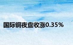 国际铜夜盘收涨0.35%