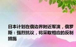 日本计划在俄边界附近军演，俄罗斯：强烈抗议，将采取相应的反制措施