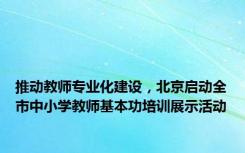 推动教师专业化建设，北京启动全市中小学教师基本功培训展示活动